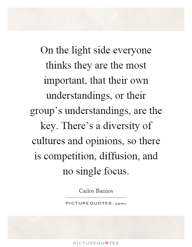 On the light side everyone thinks they are the most important, that their own understandings, or their group's understandings, are the key. There's a diversity of cultures and opinions, so there is competition, diffusion, and no single focus Picture Quote #1