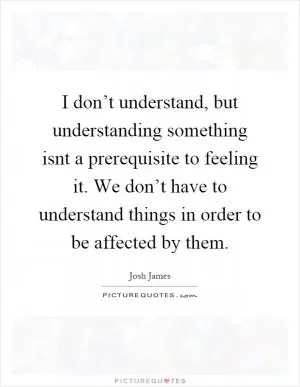 I don’t understand, but understanding something isnt a prerequisite to feeling it. We don’t have to understand things in order to be affected by them Picture Quote #1