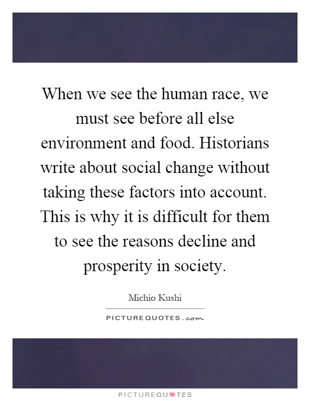 When we see the human race, we must see before all else environment and food. Historians write about social change without taking these factors into account. This is why it is difficult for them to see the reasons decline and prosperity in society Picture Quote #1