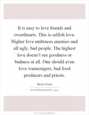 It is easy to love friends and sweethearts. This is selfish love. Higher love embraces enemies and all ugly, bad people. The highest love doesn’t see goodness or badness at all. One should even love warmongers, bad food producers and priests Picture Quote #1