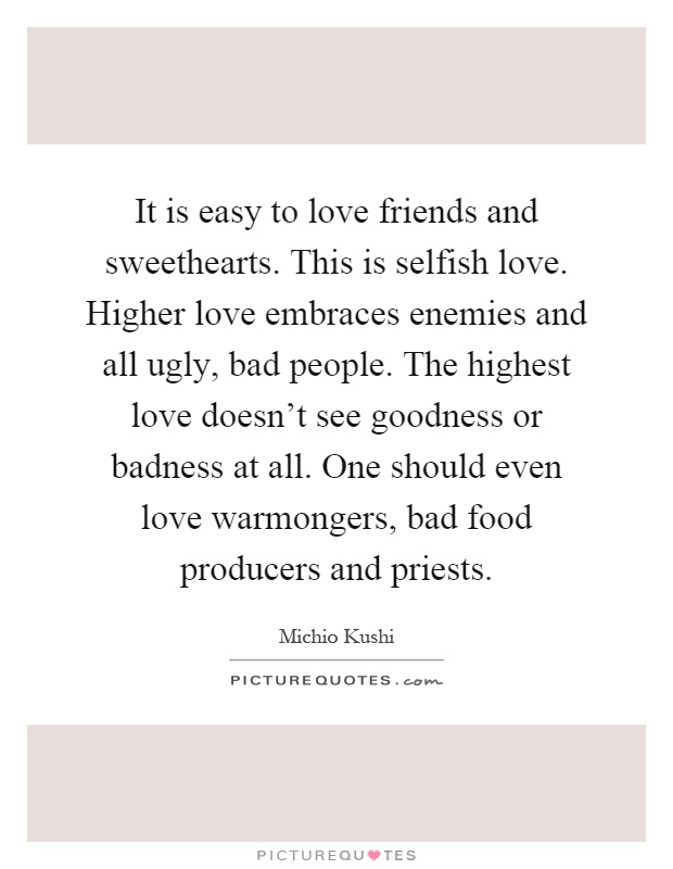 It is easy to love friends and sweethearts. This is selfish love. Higher love embraces enemies and all ugly, bad people. The highest love doesn't see goodness or badness at all. One should even love warmongers, bad food producers and priests Picture Quote #1