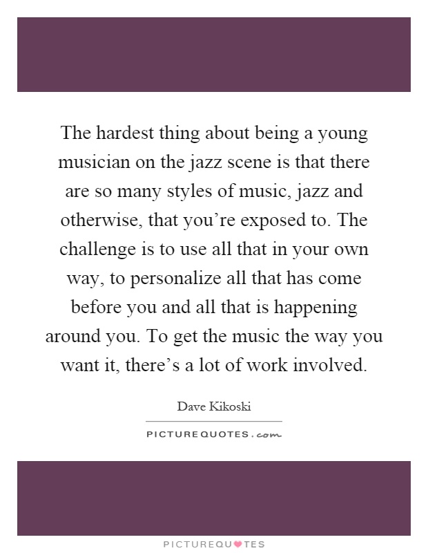 The hardest thing about being a young musician on the jazz scene is that there are so many styles of music, jazz and otherwise, that you're exposed to. The challenge is to use all that in your own way, to personalize all that has come before you and all that is happening around you. To get the music the way you want it, there's a lot of work involved Picture Quote #1