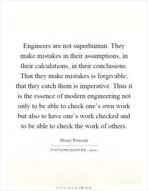 Engineers are not superhuman. They make mistakes in their assumptions, in their calculations, in their conclusions. That they make mistakes is forgivable; that they catch them is imperative. Thus it is the essence of modern engineering not only to be able to check one’s own work but also to have one’s work checked and to be able to check the work of others Picture Quote #1