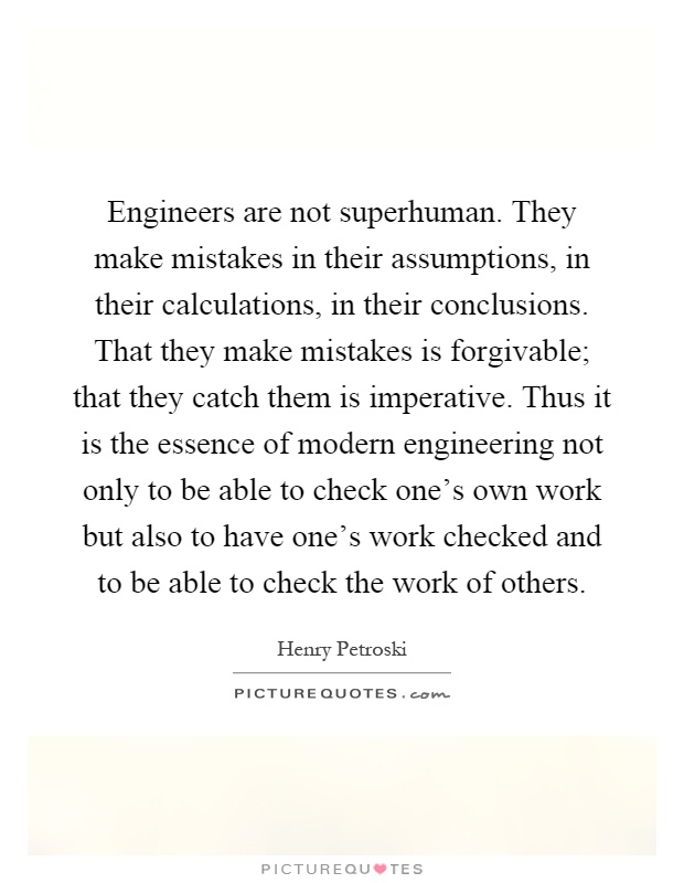 Engineers are not superhuman. They make mistakes in their assumptions, in their calculations, in their conclusions. That they make mistakes is forgivable; that they catch them is imperative. Thus it is the essence of modern engineering not only to be able to check one's own work but also to have one's work checked and to be able to check the work of others Picture Quote #1