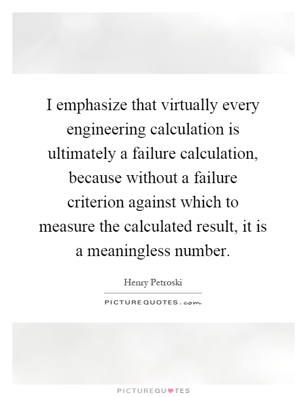 I emphasize that virtually every engineering calculation is ultimately a failure calculation, because without a failure criterion against which to measure the calculated result, it is a meaningless number Picture Quote #1