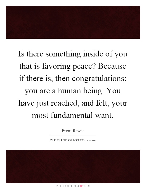 Is there something inside of you that is favoring peace? Because if there is, then congratulations: you are a human being. You have just reached, and felt, your most fundamental want Picture Quote #1