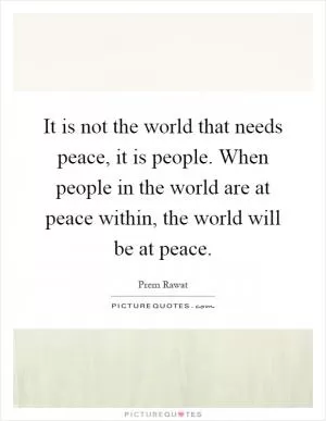 It is not the world that needs peace, it is people. When people in the world are at peace within, the world will be at peace Picture Quote #1