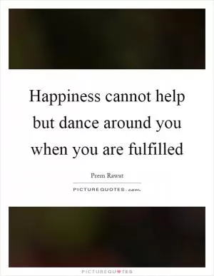 Happiness cannot help but dance around you when you are fulfilled Picture Quote #1