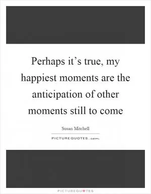 Perhaps it’s true, my happiest moments are the anticipation of other moments still to come Picture Quote #1