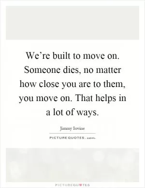 We’re built to move on. Someone dies, no matter how close you are to them, you move on. That helps in a lot of ways Picture Quote #1