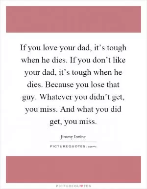 If you love your dad, it’s tough when he dies. If you don’t like your dad, it’s tough when he dies. Because you lose that guy. Whatever you didn’t get, you miss. And what you did get, you miss Picture Quote #1