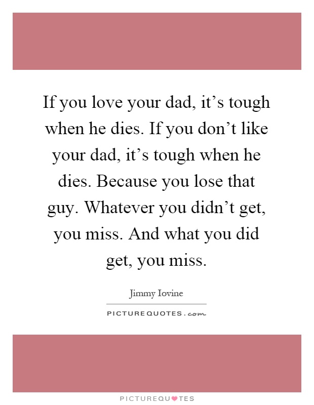 If you love your dad, it's tough when he dies. If you don't like your dad, it's tough when he dies. Because you lose that guy. Whatever you didn't get, you miss. And what you did get, you miss Picture Quote #1