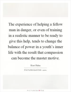The experience of helping a fellow man in danger, or even of training in a realistic manner to be ready to give this help, tends to change the balance of power in a youth’s inner life with the result that compassion can become the master motive Picture Quote #1