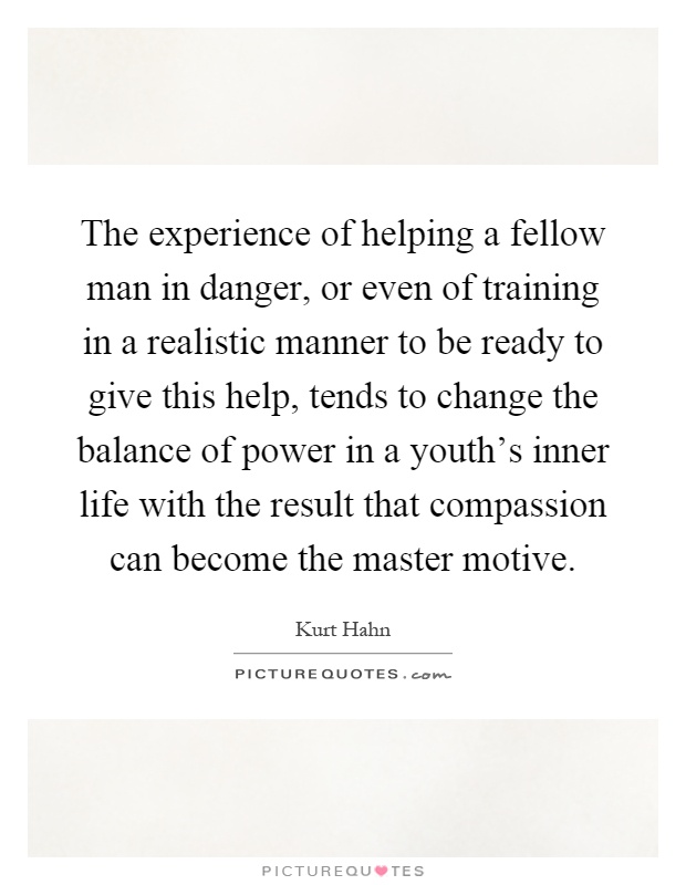 The experience of helping a fellow man in danger, or even of training in a realistic manner to be ready to give this help, tends to change the balance of power in a youth's inner life with the result that compassion can become the master motive Picture Quote #1