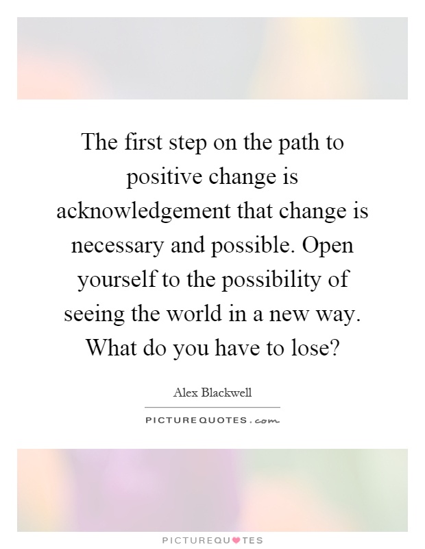 The first step on the path to positive change is acknowledgement that change is necessary and possible. Open yourself to the possibility of seeing the world in a new way. What do you have to lose? Picture Quote #1
