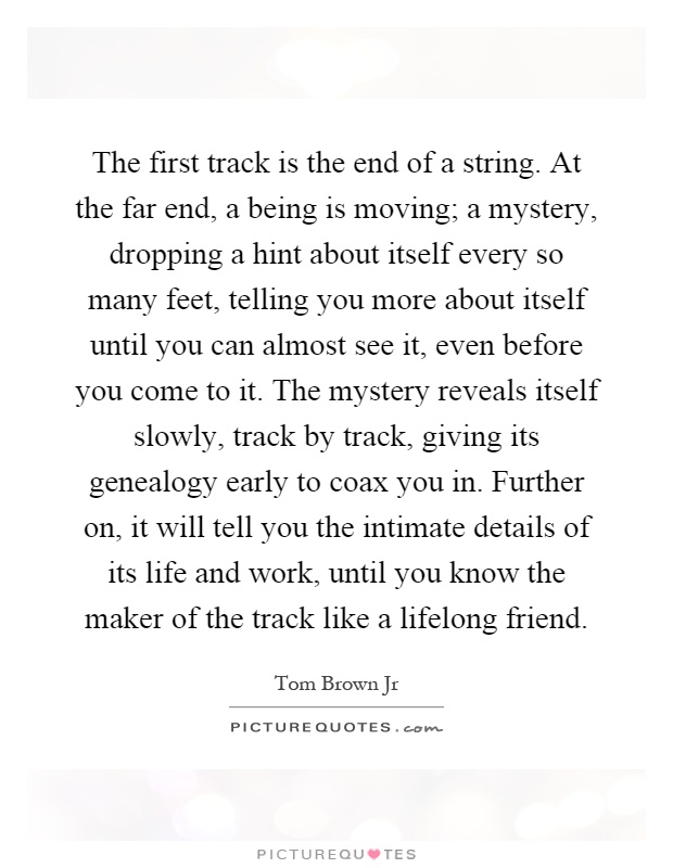 The first track is the end of a string. At the far end, a being is moving; a mystery, dropping a hint about itself every so many feet, telling you more about itself until you can almost see it, even before you come to it. The mystery reveals itself slowly, track by track, giving its genealogy early to coax you in. Further on, it will tell you the intimate details of its life and work, until you know the maker of the track like a lifelong friend Picture Quote #1
