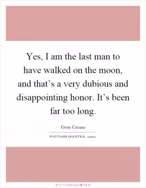 Yes, I am the last man to have walked on the moon, and that’s a very dubious and disappointing honor. It’s been far too long Picture Quote #1