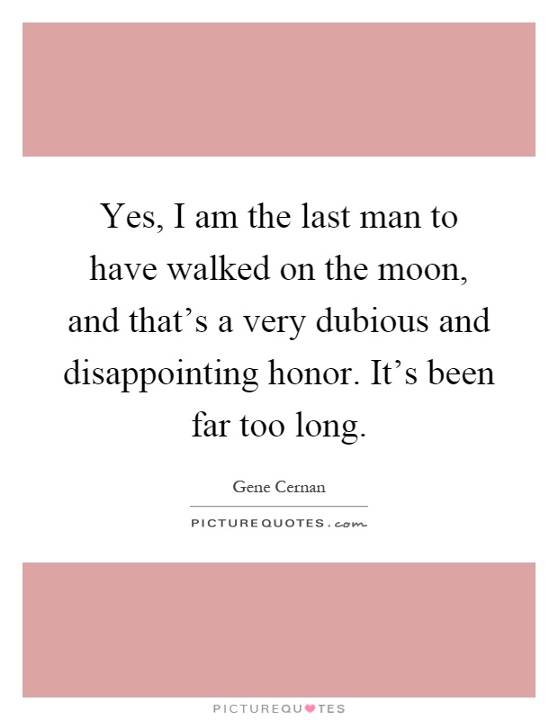Yes, I am the last man to have walked on the moon, and that's a very dubious and disappointing honor. It's been far too long Picture Quote #1