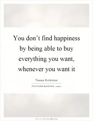 You don’t find happiness by being able to buy everything you want, whenever you want it Picture Quote #1