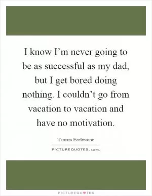 I know I’m never going to be as successful as my dad, but I get bored doing nothing. I couldn’t go from vacation to vacation and have no motivation Picture Quote #1