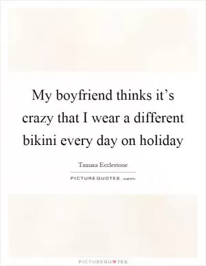 My boyfriend thinks it’s crazy that I wear a different bikini every day on holiday Picture Quote #1