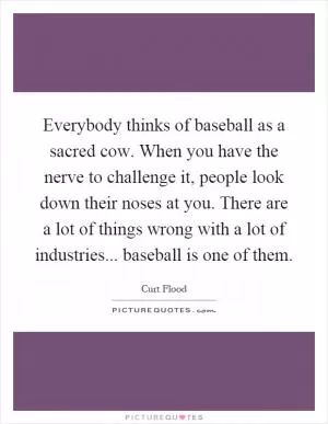 Everybody thinks of baseball as a sacred cow. When you have the nerve to challenge it, people look down their noses at you. There are a lot of things wrong with a lot of industries... baseball is one of them Picture Quote #1