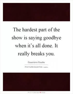 The hardest part of the show is saying goodbye when it’s all done. It really breaks you Picture Quote #1