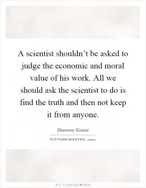 A scientist shouldn’t be asked to judge the economic and moral value of his work. All we should ask the scientist to do is find the truth and then not keep it from anyone Picture Quote #1