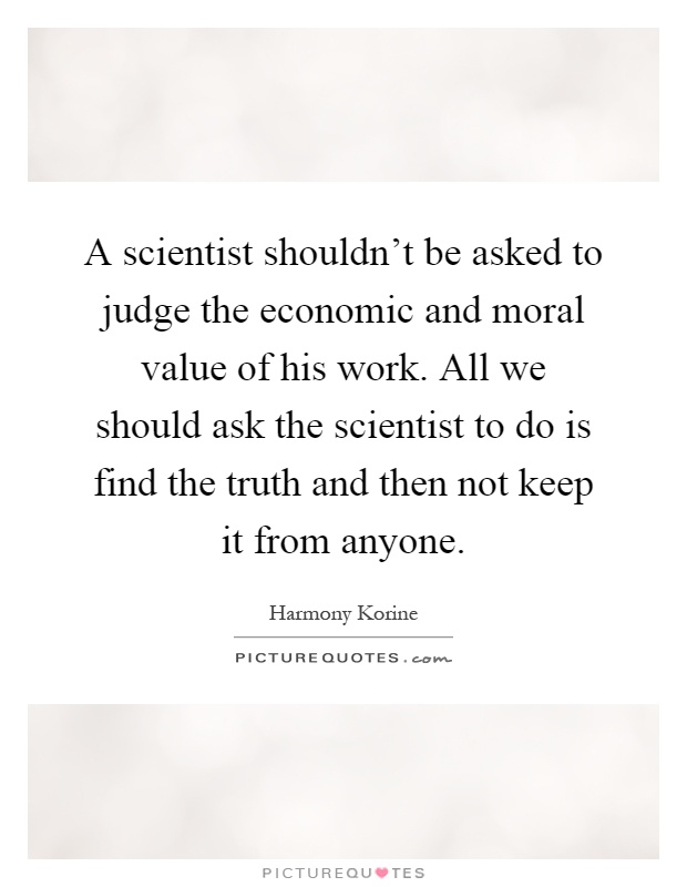 A scientist shouldn't be asked to judge the economic and moral value of his work. All we should ask the scientist to do is find the truth and then not keep it from anyone Picture Quote #1