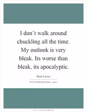 I don’t walk around chuckling all the time. My outlook is very bleak. Its worse than bleak, its apocalyptic Picture Quote #1