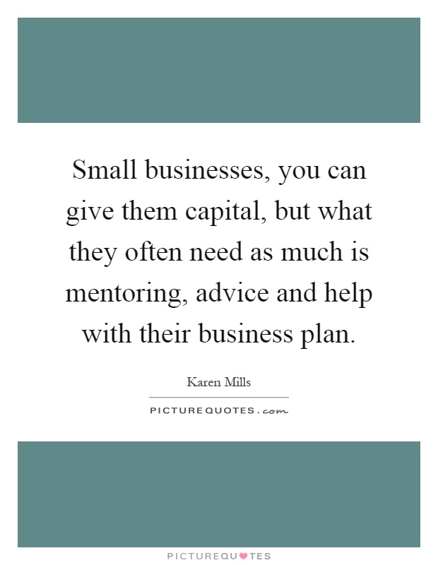 Small businesses, you can give them capital, but what they often need as much is mentoring, advice and help with their business plan Picture Quote #1