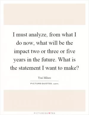 I must analyze, from what I do now, what will be the impact two or three or five years in the future. What is the statement I want to make? Picture Quote #1