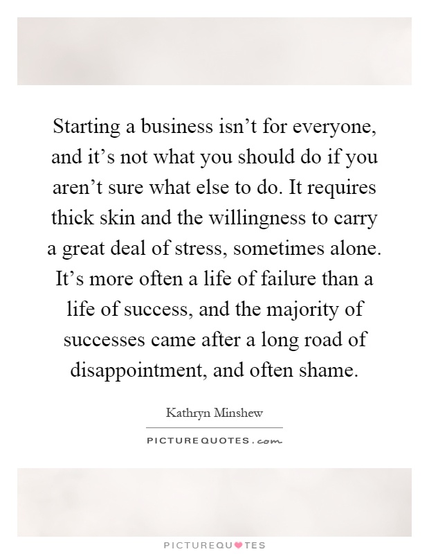 Starting a business isn't for everyone, and it's not what you should do if you aren't sure what else to do. It requires thick skin and the willingness to carry a great deal of stress, sometimes alone. It's more often a life of failure than a life of success, and the majority of successes came after a long road of disappointment, and often shame Picture Quote #1