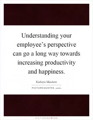Understanding your employee’s perspective can go a long way towards increasing productivity and happiness Picture Quote #1