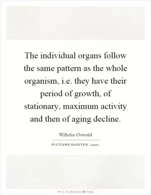The individual organs follow the same pattern as the whole organism, i.e. they have their period of growth, of stationary, maximum activity and then of aging decline Picture Quote #1