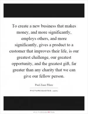 To create a new business that makes money, and more significantly, employs others, and more significantly, gives a product to a customer that improves their life, is our greatest challenge, our greatest opportunity, and the greatest gift, far greater than any charity that we can give our fellow person Picture Quote #1