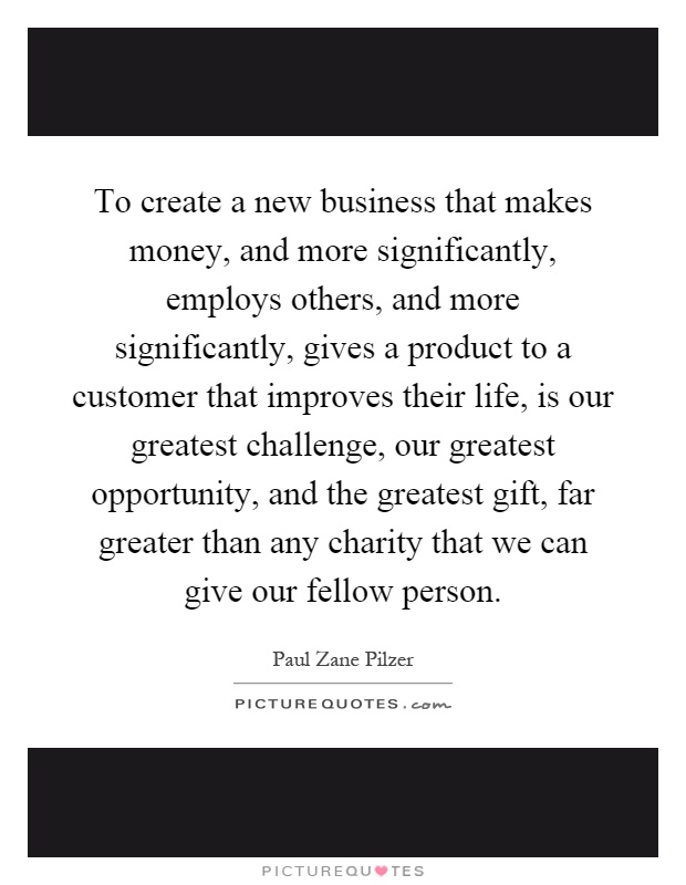 To create a new business that makes money, and more significantly, employs others, and more significantly, gives a product to a customer that improves their life, is our greatest challenge, our greatest opportunity, and the greatest gift, far greater than any charity that we can give our fellow person Picture Quote #1