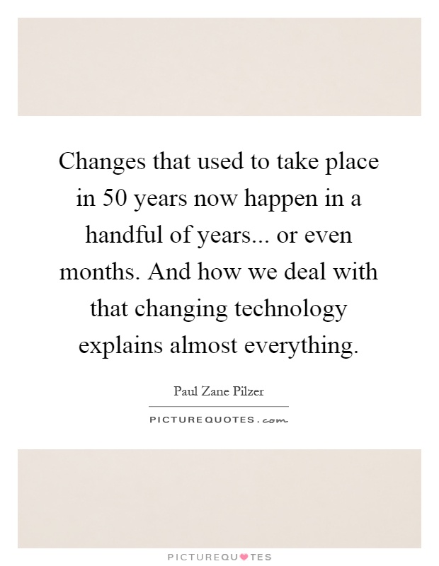 Changes that used to take place in 50 years now happen in a handful of years... or even months. And how we deal with that changing technology explains almost everything Picture Quote #1