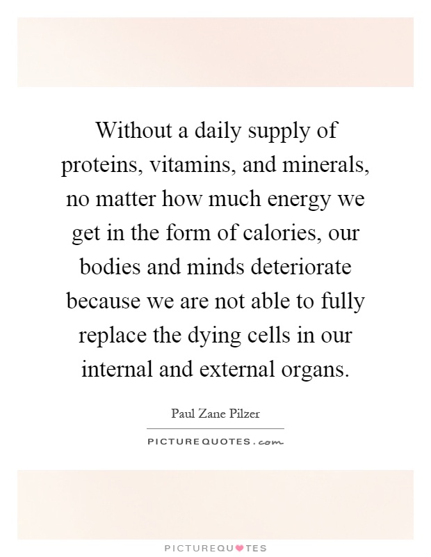 Without a daily supply of proteins, vitamins, and minerals, no matter how much energy we get in the form of calories, our bodies and minds deteriorate because we are not able to fully replace the dying cells in our internal and external organs Picture Quote #1