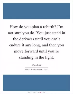 How do you plan a rebirth? I’m not sure you do. You just stand in the darkness until you can’t endure it any long, and then you move forward until you’re standing in the light Picture Quote #1