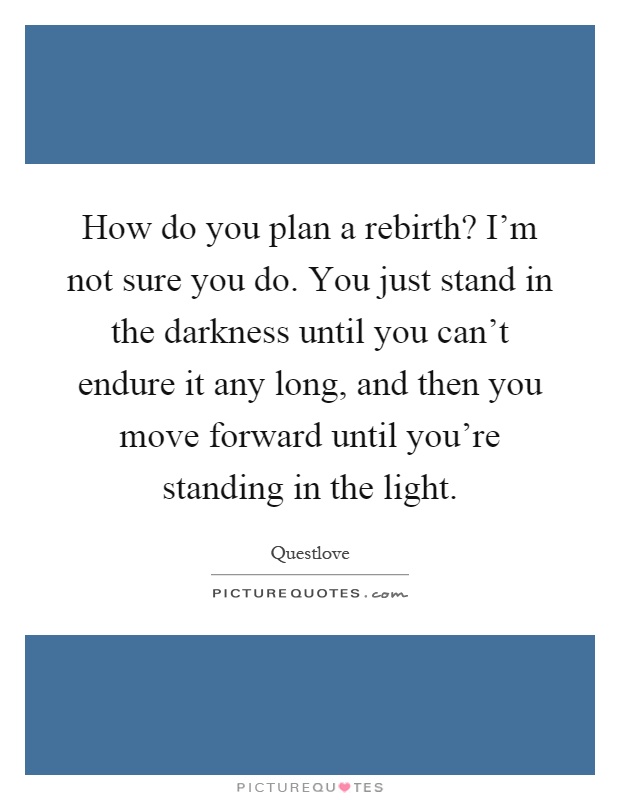 How do you plan a rebirth? I'm not sure you do. You just stand in the darkness until you can't endure it any long, and then you move forward until you're standing in the light Picture Quote #1