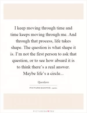 I keep moving through time and time keeps moving through me. And through that process, life takes shape. The question is what shape it is. I’m not the first person to ask that question, or to see how absurd it is to think there’s a real answer. Maybe life’s a circle Picture Quote #1
