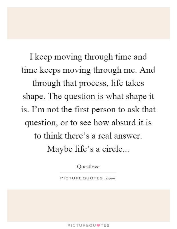 I keep moving through time and time keeps moving through me. And through that process, life takes shape. The question is what shape it is. I'm not the first person to ask that question, or to see how absurd it is to think there's a real answer. Maybe life's a circle Picture Quote #1
