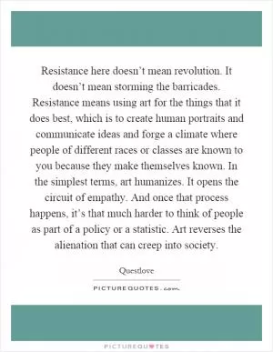 Resistance here doesn’t mean revolution. It doesn’t mean storming the barricades. Resistance means using art for the things that it does best, which is to create human portraits and communicate ideas and forge a climate where people of different races or classes are known to you because they make themselves known. In the simplest terms, art humanizes. It opens the circuit of empathy. And once that process happens, it’s that much harder to think of people as part of a policy or a statistic. Art reverses the alienation that can creep into society Picture Quote #1