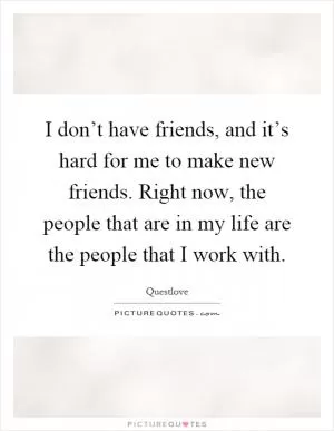 I don’t have friends, and it’s hard for me to make new friends. Right now, the people that are in my life are the people that I work with Picture Quote #1