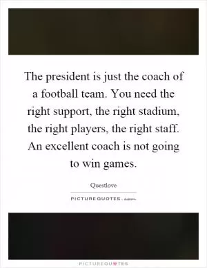 The president is just the coach of a football team. You need the right support, the right stadium, the right players, the right staff. An excellent coach is not going to win games Picture Quote #1