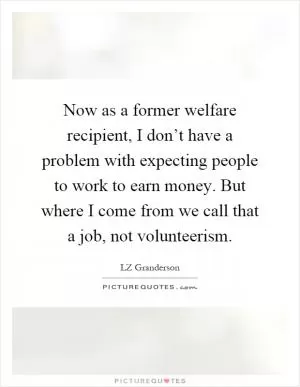 Now as a former welfare recipient, I don’t have a problem with expecting people to work to earn money. But where I come from we call that a job, not volunteerism Picture Quote #1