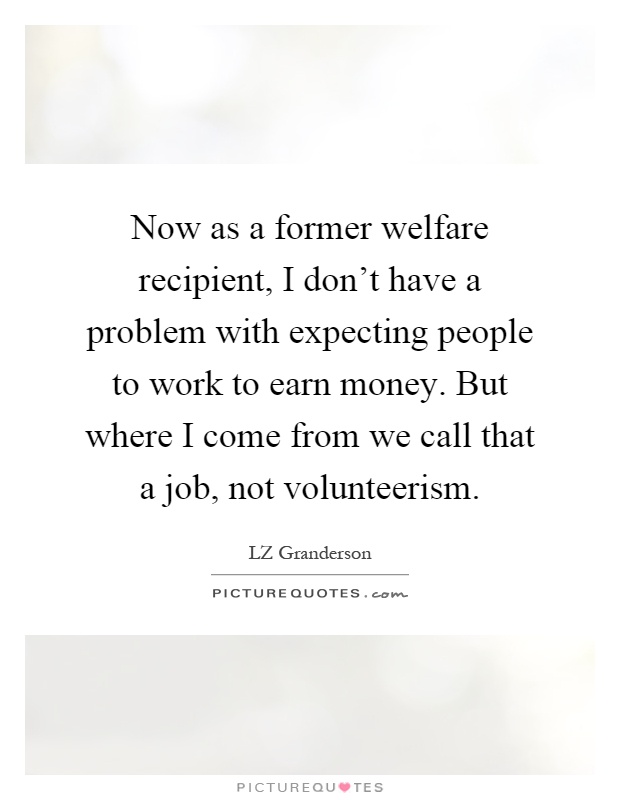 Now as a former welfare recipient, I don't have a problem with expecting people to work to earn money. But where I come from we call that a job, not volunteerism Picture Quote #1