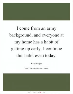 I come from an army background, and everyone at my home has a habit of getting up early. I continue this habit even today Picture Quote #1
