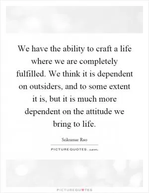 We have the ability to craft a life where we are completely fulfilled. We think it is dependent on outsiders, and to some extent it is, but it is much more dependent on the attitude we bring to life Picture Quote #1
